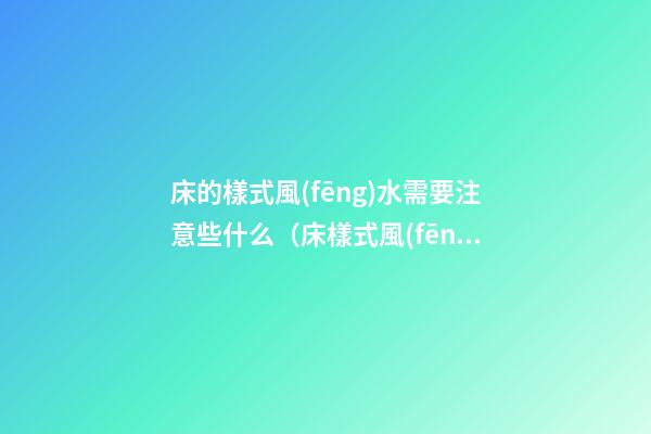 床的樣式風(fēng)水需要注意些什么（床樣式風(fēng)水講究）