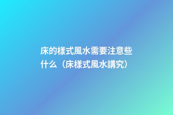 床的樣式風水需要注意些什么（床樣式風水講究）