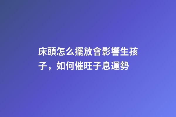 床頭怎么擺放會影響生孩子，如何催旺子息運勢