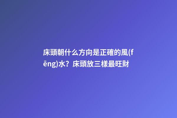 床頭朝什么方向是正確的風(fēng)水？床頭放三樣最旺財