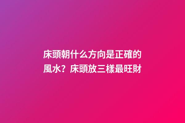 床頭朝什么方向是正確的風水？床頭放三樣最旺財
