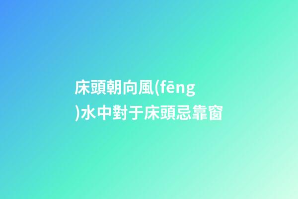 床頭朝向風(fēng)水中對于床頭忌靠窗