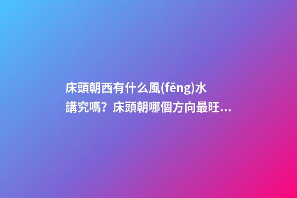 床頭朝西有什么風(fēng)水講究嗎？床頭朝哪個方向最旺？