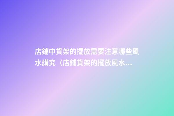 店鋪中貨架的擺放需要注意哪些風水講究（店鋪貨架的擺放風水禁忌）