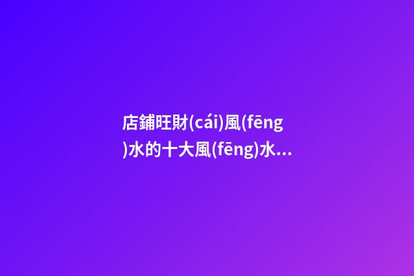 店鋪旺財(cái)風(fēng)水的十大風(fēng)水講究，快來創(chuàng)造一個好的旺財(cái)風(fēng)水（店鋪旺財(cái)風(fēng)水知識大全）