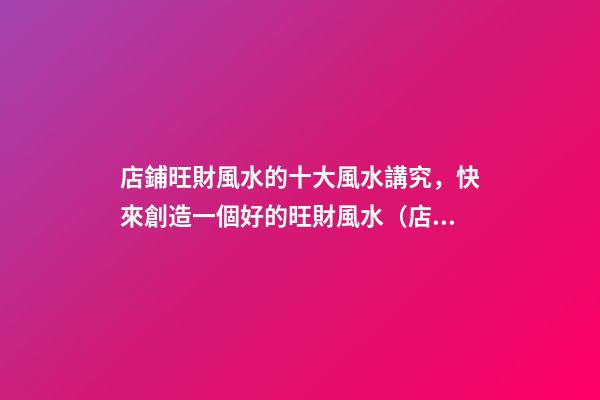 店鋪旺財風水的十大風水講究，快來創造一個好的旺財風水（店鋪旺財風水知識大全）