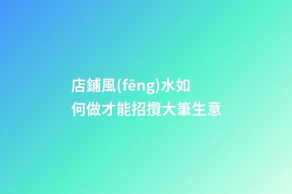 店鋪風(fēng)水如何做才能招攬大筆生意