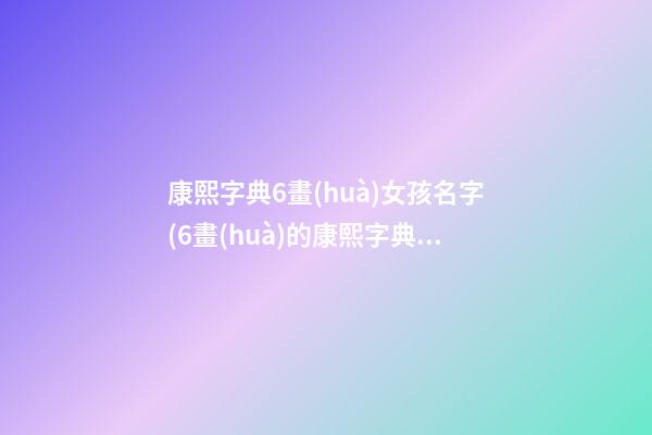 康熙字典6畫(huà)女孩名字(6畫(huà)的康熙字典的字)