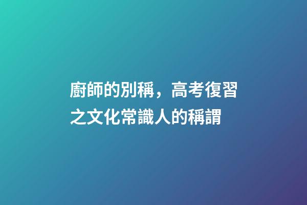 廚師的別稱，高考復習之文化常識(一)人的稱謂-第1張-觀點-玄機派