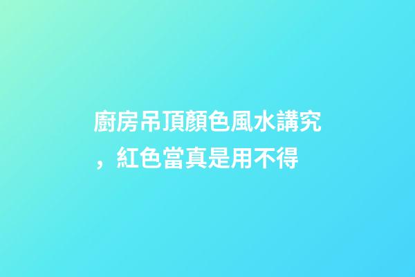 廚房吊頂顏色風水講究，紅色當真是用不得