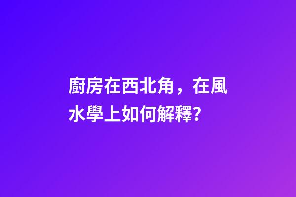 廚房在西北角，在風水學上如何解釋？