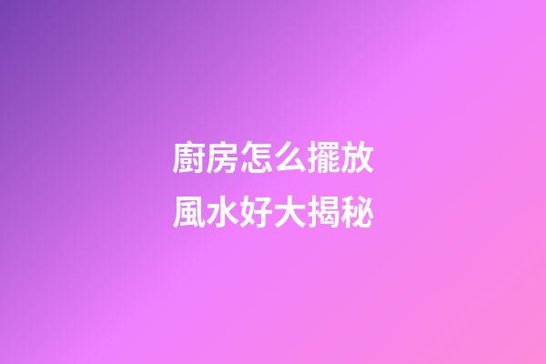 廚房怎么擺放風水好大揭秘