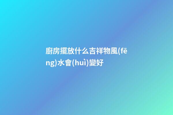廚房擺放什么吉祥物風(fēng)水會(huì)變好