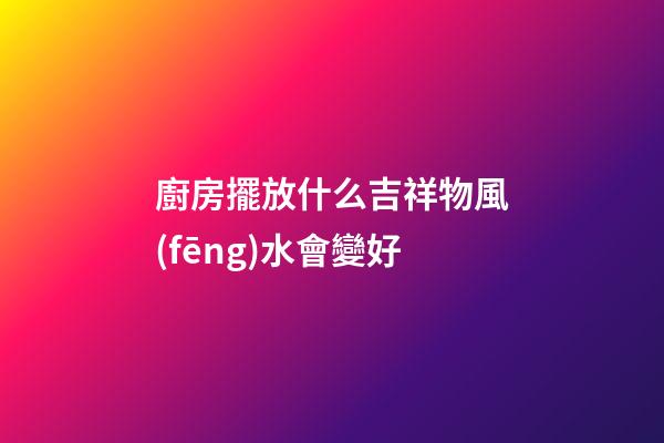 廚房擺放什么吉祥物風(fēng)水會變好
