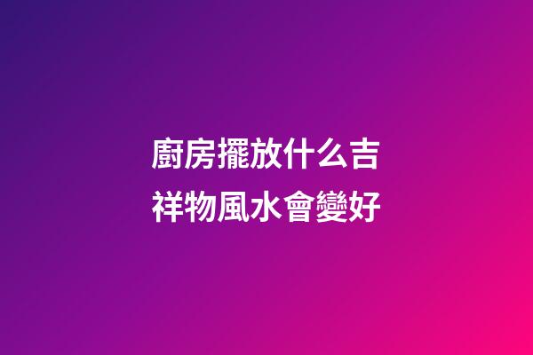 廚房擺放什么吉祥物風水會變好