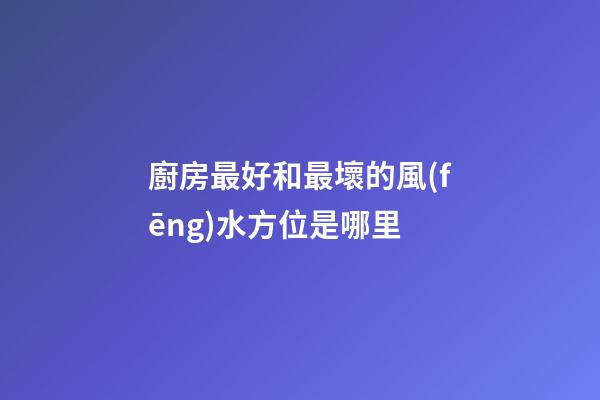 廚房最好和最壞的風(fēng)水方位是哪里