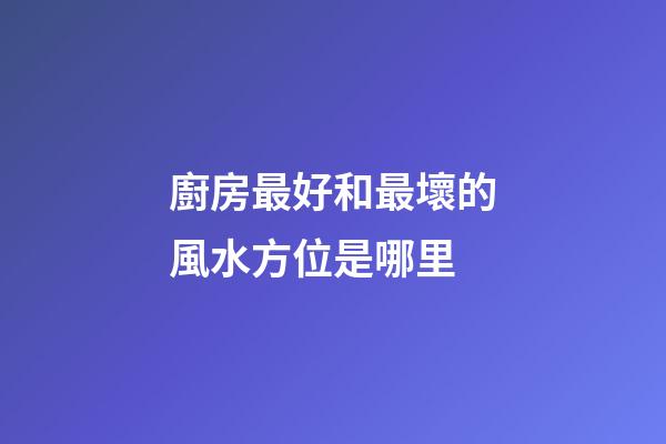 廚房最好和最壞的風水方位是哪里