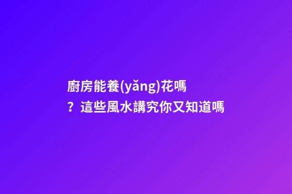 廚房能養(yǎng)花嗎？這些風水講究你又知道嗎