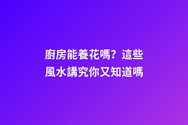 廚房能養花嗎？這些風水講究你又知道嗎