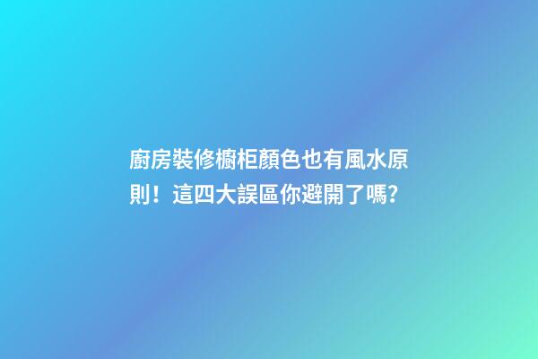 廚房裝修櫥柜顏色也有風水原則！這四大誤區你避開了嗎？