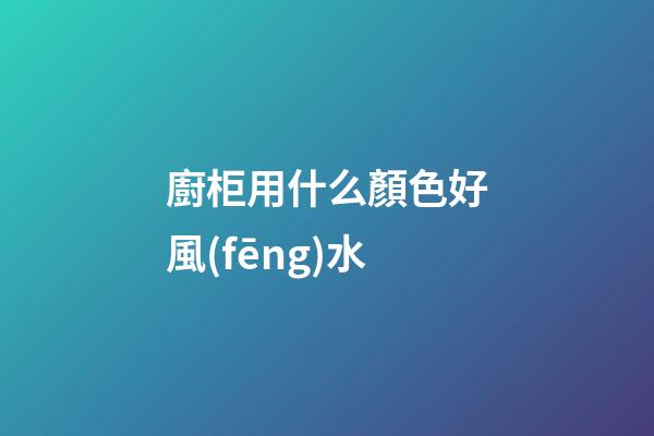 廚柜用什么顏色好風(fēng)水