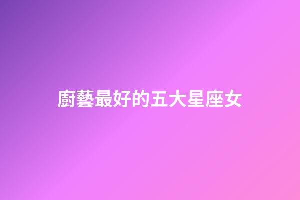 廚藝最好的五大星座女-第1張-星座運勢-玄機派
