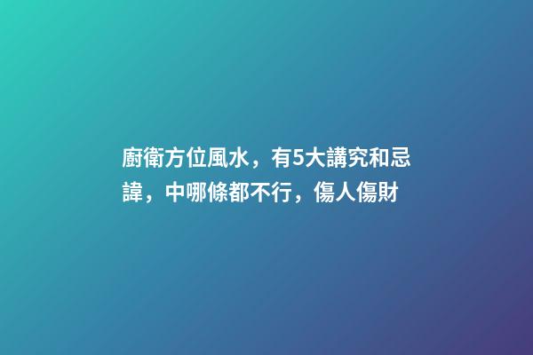 廚衛方位風水，有5大講究和忌諱，中哪條都不行，傷人傷財