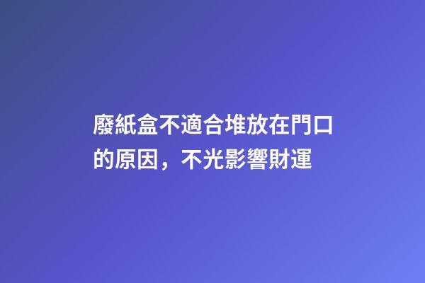 廢紙盒不適合堆放在門口的原因，不光影響財運