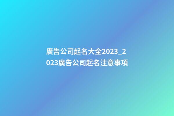 廣告公司起名大全2023_2023廣告公司起名注意事項-第1張-公司起名-玄機派