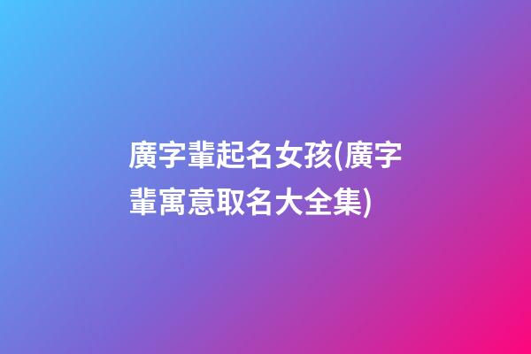 廣字輩起名女孩(廣字輩寓意取名大全集)