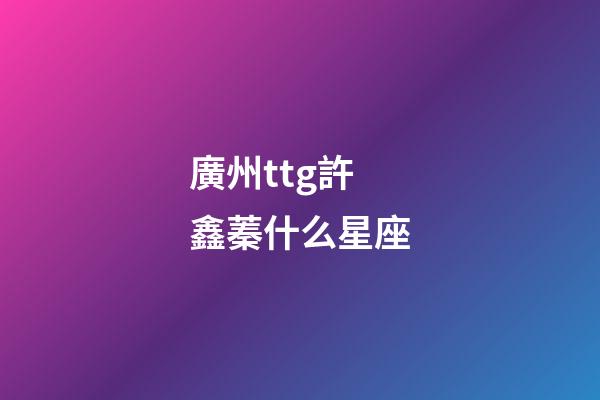 廣州ttg許鑫蓁什么星座-第1張-星座運(yùn)勢(shì)-玄機(jī)派