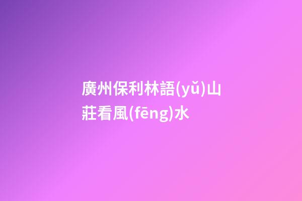 廣州保利林語(yǔ)山莊看風(fēng)水