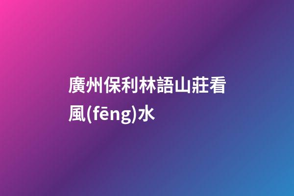 廣州保利林語山莊看風(fēng)水