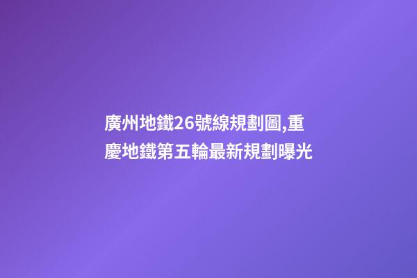 廣州地鐵26號線規劃圖,重慶地鐵第五輪最新規劃曝光-第1張-觀點-玄機派