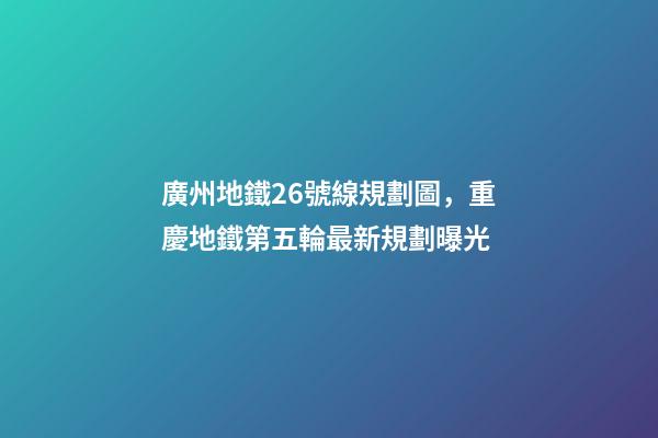 廣州地鐵26號線規劃圖，重慶地鐵第五輪最新規劃曝光-第1張-觀點-玄機派
