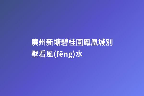 廣州新塘碧桂園鳳凰城別墅看風(fēng)水