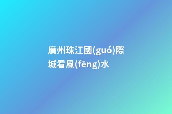廣州珠江國(guó)際城看風(fēng)水