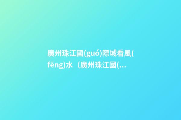 廣州珠江國(guó)際城看風(fēng)水（廣州珠江國(guó)際城在哪里）
