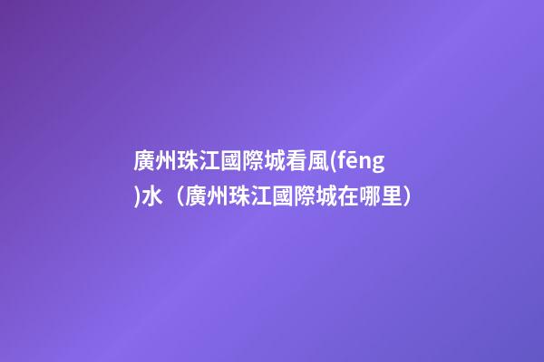 廣州珠江國際城看風(fēng)水（廣州珠江國際城在哪里）