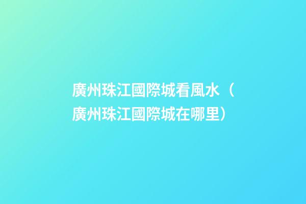 廣州珠江國際城看風水（廣州珠江國際城在哪里）
