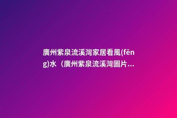 廣州紫泉流溪灣家居看風(fēng)水（廣州紫泉流溪灣圖片）