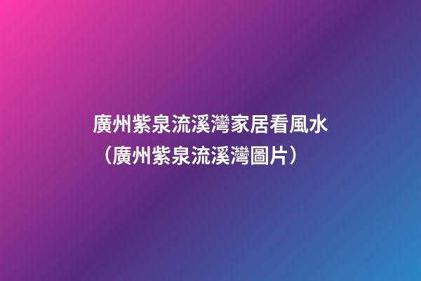 廣州紫泉流溪灣家居看風水（廣州紫泉流溪灣圖片）