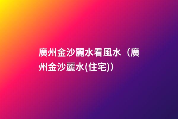 廣州金沙麗水看風水（廣州金沙麗水(住宅)）