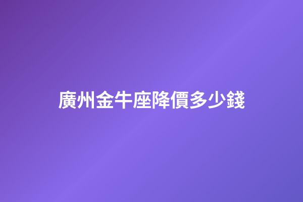 廣州金牛座降價多少錢-第1張-星座運勢-玄機派