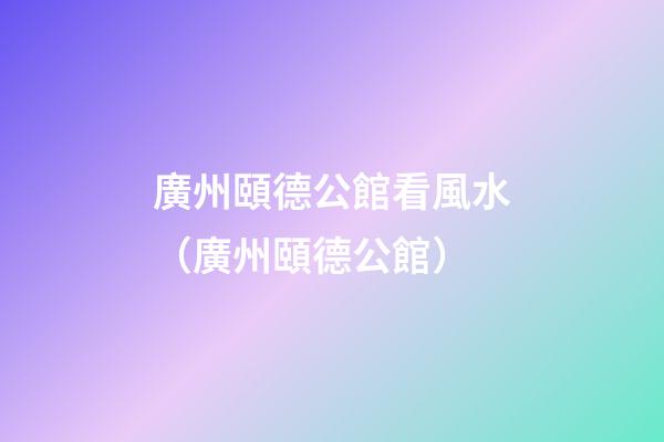 廣州頤德公館看風水（廣州頤德公館）