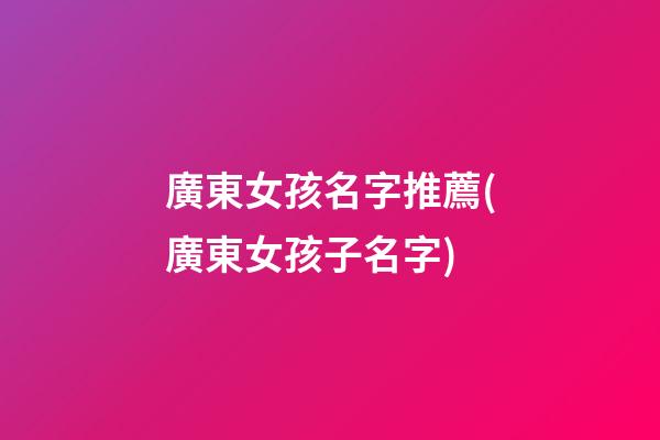 廣東女孩名字推薦(廣東女孩子名字)
