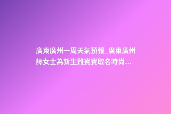 廣東廣州一周天氣預報_廣東廣州譚女士為新生雞寶寶取名時尚型套餐-第1張-公司起名-玄機派