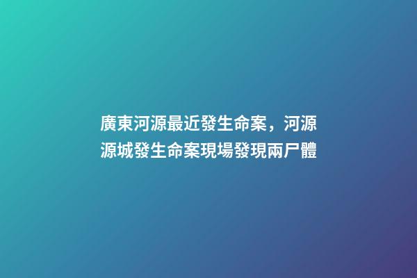廣東河源最近發生命案，河源源城發生命案現場發現兩尸體-第1張-觀點-玄機派