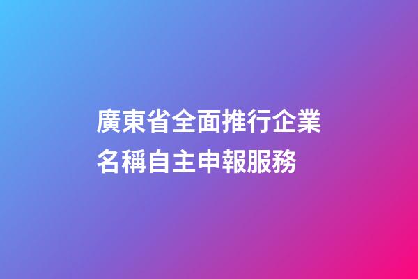 廣東省全面推行企業名稱自主申報服務-第1張-公司起名-玄機派