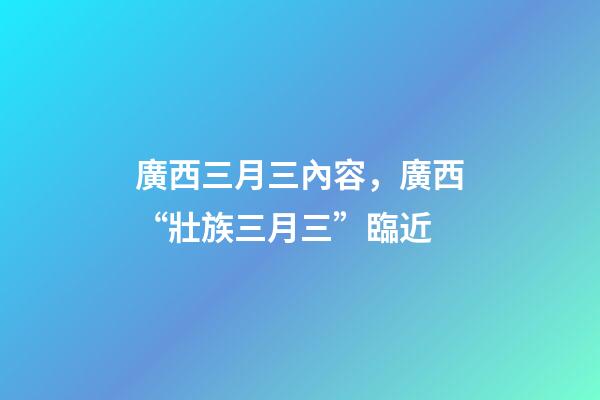 廣西三月三內容，廣西“壯族三月三”臨近-第1張-觀點-玄機派